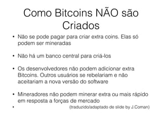 Como Bitcoins NÃO são
Criados
• Não se pode pagar para criar extra coins. Elas só
podem ser mineradas
• Não há um banco central para criá-los
• Os desenvolvedores não podem adicionar extra
Bitcoins. Outros usuários se rebelariam e não
aceitariam a nova versão do software
• Mineradores não podem minerar extra ou mais rápido
em resposta a forças de mercado
• (traduzido/adaptado de slide by J.Coman)
 