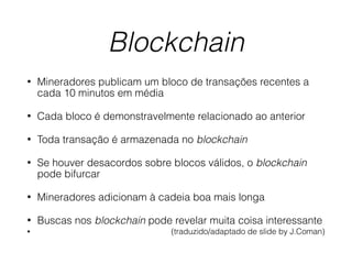 Blockchain
• Mineradores publicam um bloco de transações recentes a
cada 10 minutos em média
• Cada bloco é demonstravelmente relacionado ao anterior
• Toda transação é armazenada no blockchain
• Se houver desacordos sobre blocos válidos, o blockchain
pode bifurcar
• Mineradores adicionam à cadeia boa mais longa
• Buscas nos blockchain pode revelar muita coisa interessante
• (traduzido/adaptado de slide by J.Coman)
 