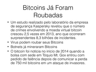 Bitcoins Já Foram
Roubadas
• Um estudo realizado pelo laboratório da empresa
de segurança Kaspersky revelou que o número
de crimes envolvendo a moeda virtual bitcoin
cresceu 2,5 vezes em 2013, ano que ocorreram
surpreendentes 8,3 bilhões de incidentes.
• Virus podem roubar seus Bitcoins
• Botnets já mineraram Bitcoins
• O bitcoin foi notícia no início de 2014 quando a
bolsa com sede em Tóquio Mt. Gox entrou com
pedido de falência depois de comunicar a perda
de 750 mil bitcoins em um ataque de invasores.
 