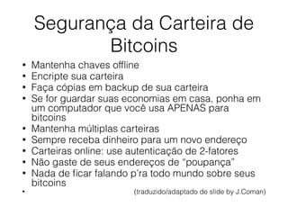 Segurança da Carteira de
Bitcoins
• Mantenha chaves ofﬂine
• Encripte sua carteira
• Faça cópias em backup de sua carteira
• Se for guardar suas economias em casa, ponha em
um computador que você usa APENAS para
bitcoins
• Mantenha múltiplas carteiras
• Sempre receba dinheiro para um novo endereço
• Carteiras online: use autenticação de 2-fatores
• Não gaste de seus endereços de “poupança”
• Nada de ﬁcar falando p’ra todo mundo sobre seus
bitcoins
• (traduzido/adaptado de slide by J.Coman)
 