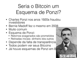 Seria o Bitcoin um
Esquema de Ponzi?
• Charles Ponzi nos anos 1920s fraudou
investidores
• Bernie Madoff fez o mesmo em 2008
• Muito comum
• Esquema de Ponzi:
• Retornos exagerados são prometidos
• Retiradas iniciais: dinheiro dos outros
• Depende da falta de transparência
• Todos podem ver seus Bitcoins
• Já houve esquemas de Ponzi em Bitcoin
 