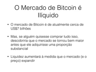 O Mercado de Bitcoin é
Ilíquido
• O mercado de Bitcoin é de atualmente cerca de
US$7 bilhões
• Mas, se alguém quisesse comprar tudo isso,
descobriria que o mercado se tornou bem maior
antes que ele adquirisse uma proporção
substancial
• Liquidez aumentará à medida que o mercado (e o
preço) expandir
 