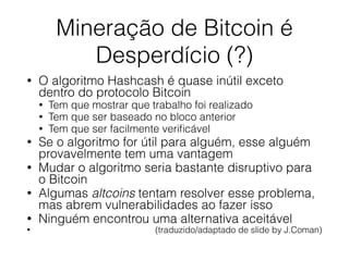 Mineração de Bitcoin é
Desperdício (?)
• O algoritmo Hashcash é quase inútil exceto
dentro do protocolo Bitcoin
• Tem que mostrar que trabalho foi realizado
• Tem que ser baseado no bloco anterior
• Tem que ser facilmente veriﬁcável
• Se o algoritmo for útil para alguém, esse alguém
provavelmente tem uma vantagem
• Mudar o algoritmo seria bastante disruptivo para
o Bitcoin
• Algumas altcoins tentam resolver esse problema,
mas abrem vulnerabilidades ao fazer isso
• Ninguém encontrou uma alternativa aceitável
• (traduzido/adaptado de slide by J.Coman)
 