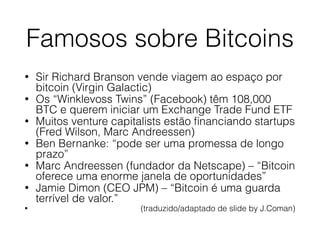 Famosos sobre Bitcoins
• Sir Richard Branson vende viagem ao espaço por
bitcoin (Virgin Galactic)
• Os “Winklevoss Twins” (Facebook) têm 108,000
BTC e querem iniciar um Exchange Trade Fund ETF
• Muitos venture capitalists estão ﬁnanciando startups
(Fred Wilson, Marc Andreessen)
• Ben Bernanke: “pode ser uma promessa de longo
prazo”
• Marc Andreessen (fundador da Netscape) – “Bitcoin
oferece uma enorme janela de oportunidades”
• Jamie Dimon (CEO JPM) – “Bitcoin é uma guarda
terrível de valor.”
• (traduzido/adaptado de slide by J.Coman)
 