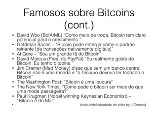 Famosos sobre Bitcoins
(cont.)
• David Woo (BofA/ML) “Como meio de troca, Bitcoin tem claro
potencial para o crescimento.”
• Goldman Sachs – “Bitcoin pode emergir como o padrão
reinante [de transações nativamente digitais]”
• Al Gore – “Sou um grande fã do Bitcoin”
• David Marcus (Pres. do PayPal) “Eu realmente gosto do
Bitcoin. Eu tenho bitcoins.”
• Jim Cramer (Mad Money) disse que sem um banco central
Bitcoin não é uma moeda e “o Tesouro deveria ter fechado o
Bitcoin”
• The Washington Post: “Bitcoin é uma loucura”
• The New York Times: “Como pode o bitcoin ser mais do que
uma moda passageira?”
• Paul Krugman (Nobel winning Keynesian Economist) –
“Bitcoin é do Mal”
• (traduzido/adaptado de slide by J.Coman)
 