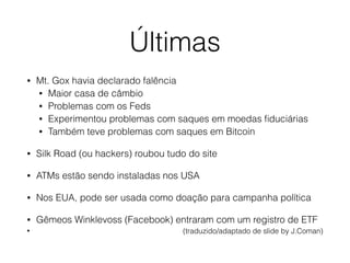 Últimas
• Mt. Gox havia declarado falência
• Maior casa de câmbio
• Problemas com os Feds
• Experimentou problemas com saques em moedas ﬁduciárias
• Também teve problemas com saques em Bitcoin
• Silk Road (ou hackers) roubou tudo do site
• ATMs estão sendo instaladas nos USA
• Nos EUA, pode ser usada como doação para campanha política
• Gêmeos Winklevoss (Facebook) entraram com um registro de ETF
• (traduzido/adaptado de slide by J.Coman)
 