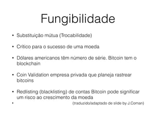 Fungibilidade
• Substituição mútua (Trocabilidade)
• Crítico para o sucesso de uma moeda
• Dólares americanos têm número de série. Bitcoin tem o
blockchain
• Coin Validation empresa privada que planeja rastrear
bitcoins
• Redlisting (blacklisting) de contas Bitcoin pode signiﬁcar
um risco ao crescimento da moeda
• (traduzido/adaptado de slide by J.Coman)
 