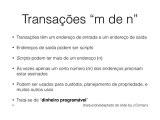Transações “m de n”
• Transações têm um endereço de entrada e um endereço de saída
• Endereços de saída podem ser scripts
• Scripts podem ter mais de um endereço (n)
• Às vezes apenas um certo número (m) dos endereços precisam
estar assinados
• Podem ser usados para custódia, planejamento de propriedade, e
muitos outros usos
• Trata-se de “dinheiro programável”
• (traduzido/adaptado de slide by J.Coman)
 