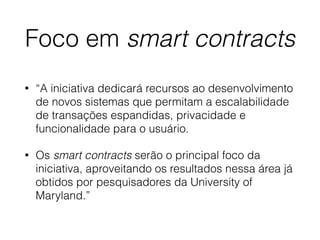 Foco em smart contracts
• “A iniciativa dedicará recursos ao desenvolvimento
de novos sistemas que permitam a escalabilidade
de transações espandidas, privacidade e
funcionalidade para o usuário.
• Os smart contracts serão o principal foco da
iniciativa, aproveitando os resultados nessa área já
obtidos por pesquisadores da University of
Maryland.”
 