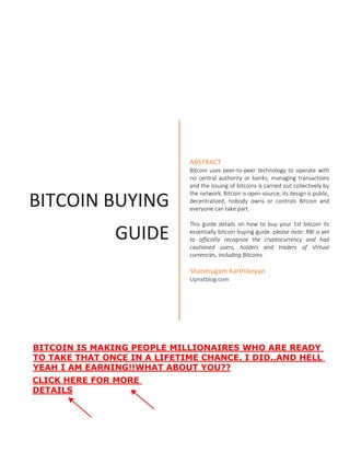 BITCOIN BUYING
GUIDE
ABSTRACT
Bitcoin uses peer-to-peer technology to operate with
no central authority or banks; managing transactions
and the issuing of bitcoins is carried out collectively by
the network. Bitcoin is open-source; its design is public,
decentralized, nobody owns or controls Bitcoin and
everyone can take part.
This guide details on how to buy your 1st bitcoin its
essentially bitcoin buying guide. please note: RBI is yet
to officially recognize the cryptocurrency and had
cautioned users, holders and traders of Virtual
currencies, including Bitcoins.
Shanmugam Karthikeyan
Upnxtblog.com
BITCOIN IS MAKING PEOPLE MILLIONAIRES WHO ARE READY
TO TAKE THAT ONCE IN A LIFETIME CHANCE. I DID..AND HELL
YEAH I AM EARNING!!WHAT ABOUT YOU??
CLICK HERE FOR MORE
DETAILS
 