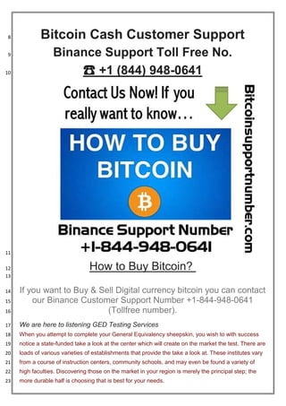 Bitcoin Cash Customer Support8
Binance Support Toll Free No.9
☎ +1 (844) 948-064110
11
How to Buy Bitcoin?12
13
If you want to Buy & Sell Digital currency bitcoin you can contact14
our Binance Customer Support Number +1-844-948-064115
(Tollfree number).16
We are here to listening GED Testing Services17
When you attempt to complete your General Equivalency sheepskin, you wish to with success18
notice a state-funded take a look at the center which will create on the market the test. There are19
loads of various varieties of establishments that provide the take a look at. These institutes vary20
from a course of instruction centers, community schools, and may even be found a variety of21
high faculties. Discovering those on the market in your region is merely the principal step; the22
more durable half is choosing that is best for your needs.23
 