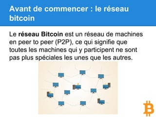 Avant de commencer : le réseau
bitcoin
Le réseau Bitcoin est un réseau de machines
en peer to peer (P2P), ce qui signifie que
toutes les machines qui y participent ne sont
pas plus spéciales les unes que les autres.
 