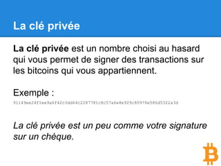 La clé privée
La clé privée est un nombre choisi au hasard
qui vous permet de signer des transactions sur
les bitcoins qui vous appartiennent.
Exemple :
91149ee24f1ee9a6f42c3dd64c2287781c8c57a6e8e929c80976e586d5322a3d
La clé privée est un peu comme votre signature
sur un chèque.
 