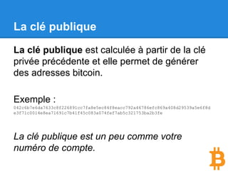 La clé publique
La clé publique est calculée à partir de la clé
privée précédente et elle permet de générer
des adresses bitcoin.
Exemple :
042c6b7e6da7633c8f226891cc7fa8e5ec84f8eacc792a46786efc869a408d29539a5e6f8d
e3f71c0014e8ea71691c7b41f45c083a074fef7ab5c321753ba2b3fe
La clé publique est un peu comme votre
numéro de compte.
 