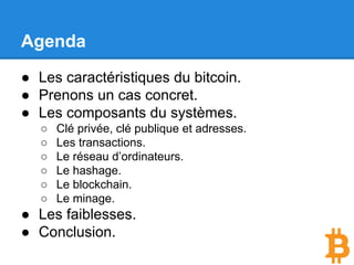 Agenda
● Les caractéristiques du bitcoin.
● Prenons un cas concret.
● Les composants du systèmes.
○ Clé privée, clé publique et adresses.
○ Les transactions.
○ Le réseau d’ordinateurs.
○ Le hashage.
○ Le blockchain.
○ Le minage.
● Les faiblesses.
● Conclusion.
 
