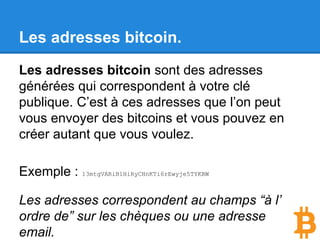 Les adresses bitcoin.
Les adresses bitcoin sont des adresses
générées qui correspondent à votre clé
publique. C’est à ces adresses que l’on peut
vous envoyer des bitcoins et vous pouvez en
créer autant que vous voulez.
Exemple : 13mtgVARiB1HiRyCHnKTi6rEwyje5TYKBW
Les adresses correspondent au champs “à l’
ordre de” sur les chèques ou une adresse
email.
 