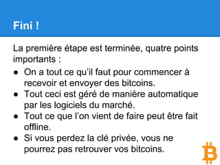 Fini !
La première étape est terminée, quatre points
importants :
● On a tout ce qu’il faut pour commencer à
recevoir et envoyer des bitcoins.
● Tout ceci est géré de manière automatique
par les logiciels du marché.
● Tout ce que l’on vient de faire peut être fait
offline.
● Si vous perdez la clé privée, vous ne
pourrez pas retrouver vos bitcoins.
 