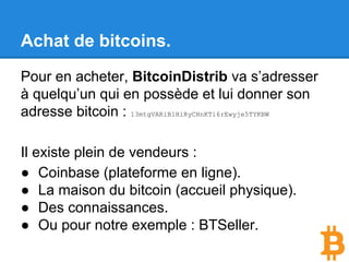 Achat de bitcoins.
Pour en acheter, BitcoinDistrib va s’adresser
à quelqu’un qui en possède et lui donner son
adresse bitcoin : 13mtgVARiB1HiRyCHnKTi6rEwyje5TYKBW
Il existe plein de vendeurs :
● Coinbase (plateforme en ligne).
● La maison du bitcoin (accueil physique).
● Des connaissances.
● Ou pour notre exemple : BTSeller.
 