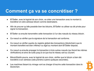 Comment ça va se concrétiser ?
● BTSeller, avec le logiciel de son choix, va créer une transaction avec le montant à
transférer et votre adresse bitcoin comme destinataire.
● Afin de prouver qu’elle possède bien les bitcoins, BTSeller va utiliser sa clé privée pour
signer la transaction.
● BTSeller va ensuite transmettre cette transaction à l’un des noeuds du réseau bitcoin.
● Ce noeud va vérifier que la signature de la transaction est conforme.
● Ce noeud va vérifier auprès du registre global des transactions (blockchain) que le
montant transféré est bien inférieur ou égal au montant dont BTSeller dispose.
● Ce noeud va ensuite propager la transaction à trois autres noeuds (qui feront les mêmes
vérifications) et ainsi de suite jusqu’à ce que tout le réseau soit au courant.
● BitcoinDistrib pourra, avec le logiciel de son choix, vérifier que le bitcoin a bien été
transféré à son adresse (cela prendra à peine quelques secondes).
● Les machines faisant du minage vont se charger d’inscrire cette transaction dans le
blockchain.
 