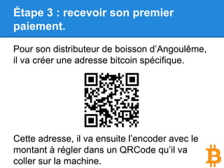 Étape 3 : recevoir son premier
paiement.
Pour son distributeur de boisson d’Angoulême,
il va créer une adresse bitcoin spécifique.
Cette adresse, il va ensuite l’encoder avec le
montant à régler dans un QRCode qu’il va
coller sur la machine.
 