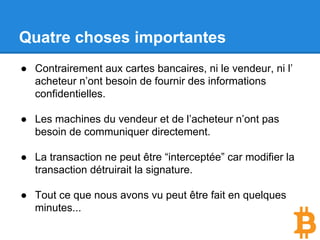 Quatre choses importantes
● Contrairement aux cartes bancaires, ni le vendeur, ni l’
acheteur n’ont besoin de fournir des informations
confidentielles.
● Les machines du vendeur et de l’acheteur n’ont pas
besoin de communiquer directement.
● La transaction ne peut être “interceptée” car modifier la
transaction détruirait la signature.
● Tout ce que nous avons vu peut être fait en quelques
minutes...
 