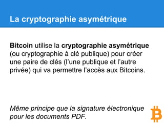 La cryptographie asymétrique
Bitcoin utilise la cryptographie asymétrique
(ou cryptographie à clé publique) pour créer
une paire de clés (l’une publique et l’autre
privée) qui va permettre l’accès aux Bitcoins.
Même principe que la signature électronique
pour les documents PDF.
 
