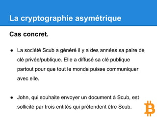La cryptographie asymétrique
Cas concret.
● La société Scub a généré il y a des années sa paire de
clé privée/publique.
● Elle a diffusé sa clé publique partout pour que tout le
monde puisse communiquer avec elle.
● John, qui souhaite envoyer un document à Scub, est
sollicité par trois entités qui prétendent être Scub.
 