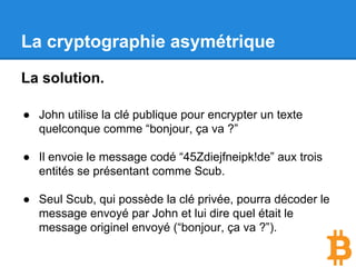 La cryptographie asymétrique
La solution.
● John utilise la clé publique pour encrypter un texte
quelconque comme “bonjour, ça va ?”.
● John envoie le message codé “45Zdiejfneipk!de” aux
trois entités se présentant comme Scub.
● Seule Scub, qui possède la clé privée, pourra
décoder le message envoyé par John et lui dire quel
était le message originel envoyé (“bonjour, ça va ?”).
 