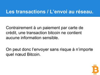 Contenu (simplifié) d’une transaction :
● L’adresse bitcoin du destinataire.
● Le nombre de bitcoin.
● A partir de quelles transactions précédentes
sont pris les bitcoins à envoyer.
Le tout est signé avec la clé privée !
Les transactions / Création.
 