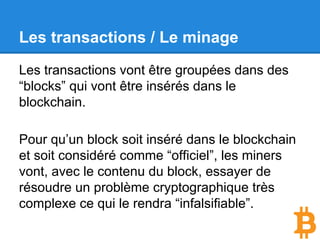 Les transactions / La propagation.
Une fois que votre transaction est arrivée sur
un nœud, celui-ci se chargera, si elle est valide,
de la propager à l’ensemble du réseau Bitcoin.
L’ensemble du réseau est décentralisé, chaque
nœud recevant une nouvelle transaction va la
propager à 3 ou 4 des nœuds qu’il connaît, qui
eux même vont le transmettre à 3 ou 4 autres
nœuds qu’ils connaissent.
 
