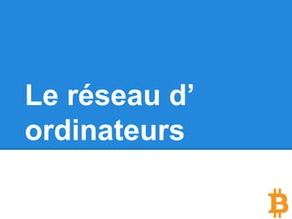 Le réseau d’ordinateurs
Le réseau Bitcoin est un réseau de machines
en peer to peer (P2P), comme napster à l’
époque ou bittorrent aujourd’hui, ce qui signifie
que toutes les machines qui y participent (y
compris la votre) ne sont pas plus spéciales les
unes que les autres.
Il n’y a donc pas de serveur central, pas d’
autorité et pas de hiérarchie. Ce qui rend le
réseau virtuellement indestructible.
 