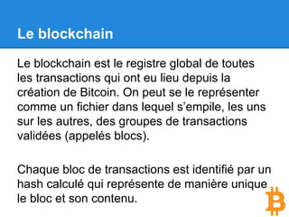 Le blockchain
Chaque bloc de transactions est identifié par un
hash calculé qui représente son contenu.
Chaque bloc sert de fondation au bloc suivant
car il référence dans son entête le hash de son
père.
Si vous changer le contenu d’un ancien bloc, il
vous faudrait recalculer tous les blocs qui se
trouvent au dessus de lui.
 