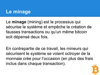 Le minage
Le minage (mining) est le processus qui
sécurise le système et rend le blockchain
infalsifiable.
En contrepartie de ce travail, les mineurs qui
sécurisent le système se voient octroyer de la
monnaie crée pour l’occasion (en plus des frais
inclus dans chaque transaction).
 