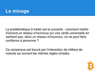Le minage
La problématique à traiter est la suivante :
Comment mettre d’accord un réseau d’inconnus sur une
vérité universelle en sachant que, dans un réseau d’
inconnus, on ne peut faire confiance à personne ?
 