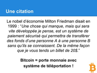 L’arrivée du bitcoin
Avec le système bancaire.
● Il faut que vous soyez enregistré
auprès d’une banque qui va vous
octroyer votre “adresse” (IBAN),
souvent contre un abonnement
annuel.
● Vous devez utiliser le système
bancaire et ses normes.
Il peut y avoir des frais en fonction
des banques et en fonction des pays
où vous envoyez de l’argent.
Un virement peut aussi prendre un
temps très variable, surtout si vous le
faites vers l’étranger.
● La moitié de la population mondiale
n'a pas accès à un compte bancaire.
Avec le bitcoin.
● Vous pouvez vous même créer un
“compte” pour recevoir/envoyer des
bitcoins sans avoir besoin de faire
appel à une autorité centrale et sans
conditions préalables.
● Vous pouvez envoyer
instantanément des bitcoins à n’
importe qui, peu importe où il se
trouve et pour un coût proche de
zéro.
● Toute personne ayant un accès à
internet peut se créer un “compte”,
ça ne coûte rien, c’est instantané et
vous n’avez pas à vous enregistrer
auprès de qui que ce soit.
 