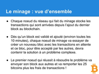 Le minage : vue d’ensemble
● Chaque noeud du réseau qui fait du minage stocke les
transactions qui sont arrivées depuis l’ajout du dernier
block au blockchain.
● Dès qu’un block est validé et ajouté (environ toutes les
10 minutes), chaque noeud de minage va essayer de
créer un nouveau bloc avec les transactions en attente
et ce bloc, pour être accepté par les autres, devra
contenir la solution à un problème complexe.
● Le premier noeud qui réussit à résoudre le problème va
envoyer son block aux autres et va remporter les 25
bitcoins plus les frais de transactions !
 