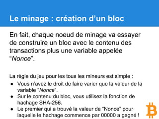Le minage : création d’un bloc
En fait, chaque noeud de minage va essayer
de construire un bloc avec le contenu des
transactions plus une variable appelée
“Nonce”.
La règle du jeu pour les tous les mineurs est simple :
● Vous n’avez le droit de faire varier que la valeur de la
variable “Nonce”.
● Sur le contenu du bloc, vous utilisez la fonction de
hachage SHA-256.
● Le premier qui a trouvé la valeur de “Nonce” pour
laquelle le hachage commence par 00000 a gagné !
 