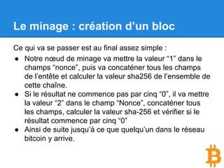 Le minage : création d’un bloc
Ce qui va se passer est au final assez simple :
● Notre nœud de minage va mettre la valeur “1” dans le
champs “nonce”, puis va concaténer tous les champs
de l’entête et calculer la valeur sha256 de l’ensemble de
cette chaîne.
● Si le résultat ne commence pas par cinq “0”, il va mettre
la valeur “2” dans le champ “Nonce”, concaténer tous
les champs, calculer la valeur sha-256 et vérifier si le
résultat commence par cinq “0”
● Ainsi de suite jusqu’à ce que quelqu’un dans le réseau
bitcoin y arrive.
 