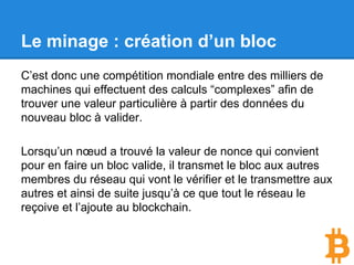 Le minage : création d’un bloc
C’est donc une compétition mondiale entre des milliers de
machines qui effectuent des calculs “complexes” afin de
trouver une valeur particulière à partir des données du
nouveau bloc à valider.
Lorsqu’un nœud a trouvé la valeur de nonce qui convient
pour en faire un bloc valide, il transmet le bloc aux autres
membres du réseau qui vont le vérifier et le transmettre aux
autres et ainsi de suite jusqu’à ce que tout le réseau le
reçoive et l’ajoute au blockchain.
 