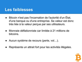 Les faiblesses
● Bitcoin n'est pas l'incarnation de l'autorité d'un État,
d'une banque ou d'une entreprise. Sa valeur est donc
très liée à la valeur perçue par ses utilisateurs.
● Monnaie déflationniste car limitée à 21 millions de
bitcoins.
● Aucun système de recours (perte, vol…).
● Représente un attrait fort pour les activités illégales bien
que cela soit assez faux.
 
