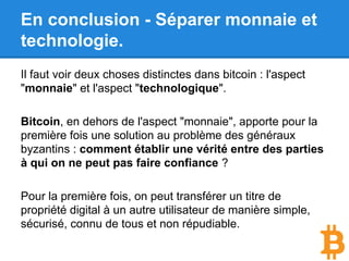 En conclusion - Séparer monnaie et
technologie.
Il faut voir deux choses distinctes dans bitcoin : l'aspect
"monnaie" et l'aspect "technologique".
La technologie blockchain apporte pour la première fois
une solution à un problème que l’humanité a toujours
résolu par l’administration.
Pour la première fois, on peut transférer un titre de
propriété digital à un autre utilisateur de manière simple,
sécurisé, connu de tous et non répudiable.
 