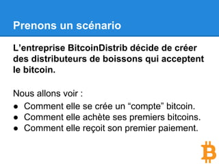 Prenons un scénario
L’entreprise BitcoinDistrib décide de créer
des distributeurs de boissons qui acceptent
le bitcoin.
Nous allons voir :
● Comment elle se crée un “compte” bitcoin.
● Comment elle achète ses premiers bitcoins.
● Comment elle reçoit son premier paiement.
 