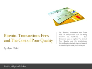By: Ryan Walker
Bitcoin, Transactions Fees
and The Cost of Poor Quality
For decades, transaction fees have
been an unavoidable cost of doing
business for merchants. This
document seeks to explore The Cost of
Poor Quality and the implications
Bitcoin has to eliminate these costs and
dramatically increase proﬁt margins.
Twitter: @RyanMWalker 1
 