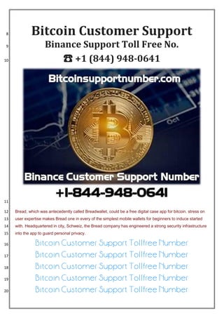 Bitcoin Customer Support8
Binance Support Toll Free No.9
☎ +1 (844) 948-064110
11
Bread, which was antecedently called Breadwallet, could be a free digital case app for bitcoin. stress on12
user expertise makes Bread one in every of the simplest mobile wallets for beginners to induce started13
with. Headquartered in city, Schweiz, the Bread company has engineered a strong security infrastructure14
into the app to guard personal privacy.15
Bitcoin Customer Support Tollfree Number16
Bitcoin Customer Support Tollfree Number17
Bitcoin Customer Support Tollfree Number18
Bitcoin Customer Support Tollfree Number19
Bitcoin Customer Support Tollfree Number20
 