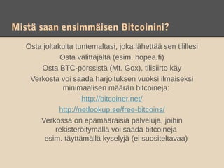 Mistä saan ensimmäisen Bitcoinini?
   Osta joltakulta tuntemaltasi, joka lähettää sen tilillesi
              Osta välittäjältä (esim. hopea.fi)
       Osta BTC-pörssistä (Mt. Gox), tilisiirto käy
    Verkosta voi saada harjoituksen vuoksi ilmaiseksi
               minimaalisen määrän bitcoineja:
                      http://bitcoiner.net/
              http://netlookup.se/free-bitcoins/
       Verkossa on epämääräisiä palveluja, joihin
             rekisteröitymällä voi saada bitcoineja
         esim. täyttämällä kyselyjä (ei suositeltavaa)
 