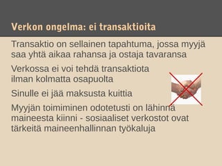 Verkon ongelma: ei transaktioita
Transaktio on sellainen tapahtuma, jossa myyjä
saa yhtä aikaa rahansa ja ostaja tavaransa
Verkossa ei voi tehdä transaktiota
ilman kolmatta osapuolta
Sinulle ei jää maksusta kuittia
Myyjän toimiminen odotetusti on lähinnä
maineesta kiinni - sosiaaliset verkostot ovat
tärkeitä maineenhallinnan työkaluja
 