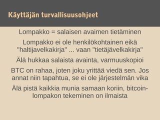 Käyttäjän turvallisuusohjeet

   Lompakko = salaisen avaimen tietäminen
    Lompakko ei ole henkilökohtainen eikä
  "haltijavelkakirja" ... vaan "tietäjävelkakirja"
  Älä hukkaa salaista avainta, varmuuskopioi
BTC on rahaa, joten joku yrittää viedä sen. Jos
annat niin tapahtua, se ei ole järjestelmän vika
 Älä pistä kaikkia munia samaan koriin, bitcoin-
        lompakon tekeminen on ilmaista
 
