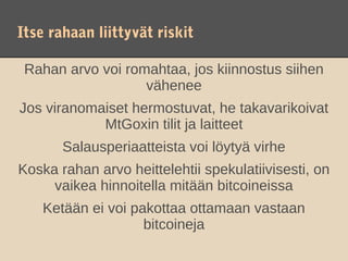 Itse rahaan liittyvät riskit

 Rahan arvo voi romahtaa, jos kiinnostus siihen
                   vähenee
Jos viranomaiset hermostuvat, he takavarikoivat
            MtGoxin tilit ja laitteet
       Salausperiaatteista voi löytyä virhe
Koska rahan arvo heittelehtii spekulatiivisesti, on
     vaikea hinnoitella mitään bitcoineissa
    Ketään ei voi pakottaa ottamaan vastaan
                    bitcoineja
 