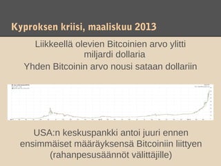 Kyproksen kriisi, maaliskuu 2013
    Liikkeellä olevien Bitcoinien arvo ylitti
                 miljardi dollaria
  Yhden Bitcoinin arvo nousi sataan dollariin




    USA:n keskuspankki antoi juuri ennen
 ensimmäiset määräyksensä Bitcoiniin liittyen
       (rahanpesusäännöt välittäjille)
 