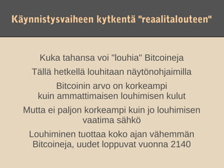 Käynnistysvaiheen kytkentä "reaalitalouteen"


      Kuka tahansa voi "louhia" Bitcoineja
    Tällä hetkellä louhitaan näytönohjaimilla
          Bitcoinin arvo on korkeampi
     kuin ammattimaisen louhimisen kulut
  Mutta ei paljon korkeampi kuin jo louhimisen
                 vaatima sähkö
   Louhiminen tuottaa koko ajan vähemmän
    Bitcoineja, uudet loppuvat vuonna 2140
 